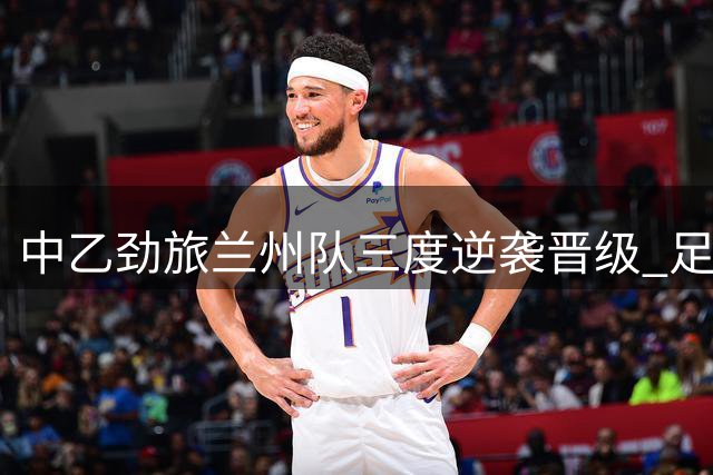 中乙劲旅兰州队三度逆袭晋级 足协杯八强上演强弱对决