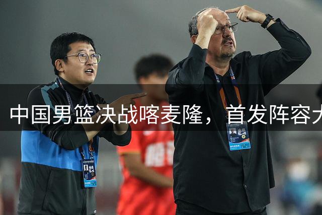 中国男篮决战喀麦隆，首发阵容大调整，郭士强重要表态引争议
