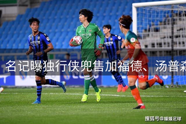 名记曝独行侠兜售加福德、汤普森，湖人可1.04亿交易一并拿下