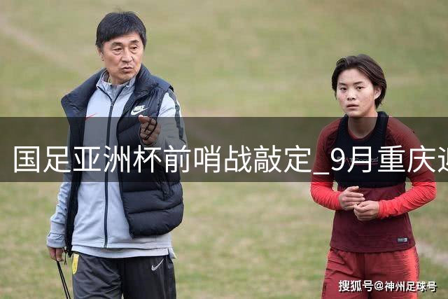 国足亚洲杯前哨战敲定 9月重庆迎战四支亚洲劲旅
