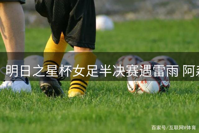 明日之星杯女足半决赛遇雷雨 阿森纳U17抽签晋级决赛