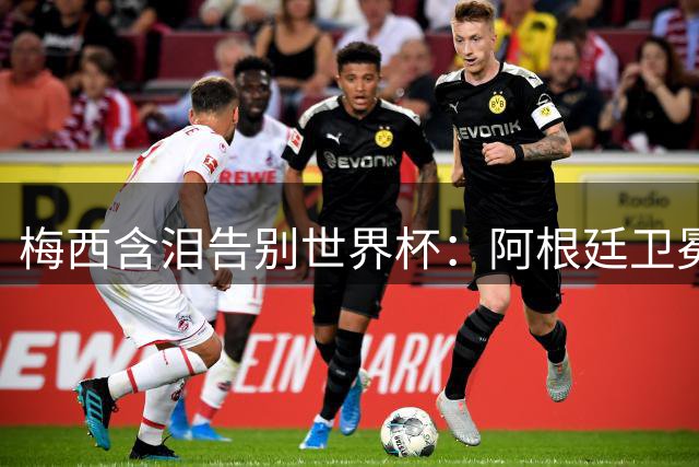 梅西含泪告别世界杯：阿根廷卫冕梦碎西班牙，一代球王留下永恒遗憾