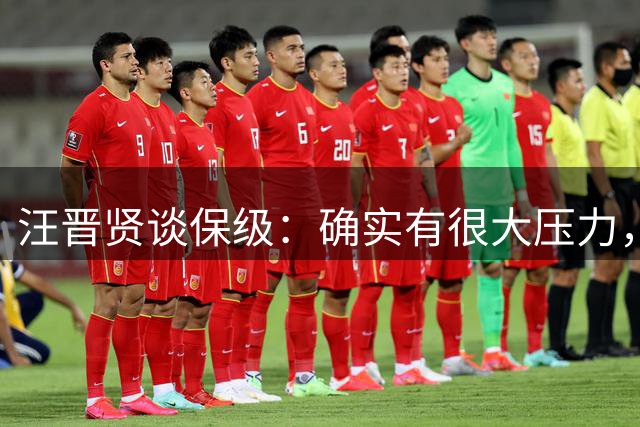 汪晋贤谈保级：确实有很大压力，要把每一场都当成决赛来踢