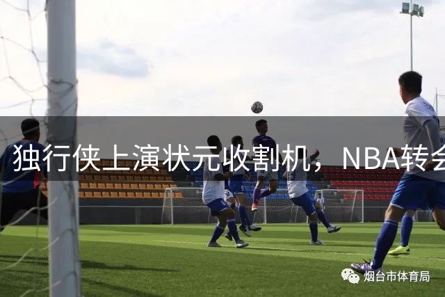 独行侠上演"状元收割机"，NBA转会市场暗流涌动