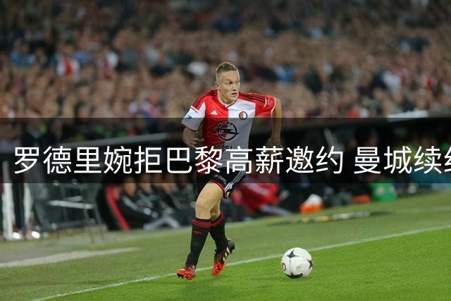 罗德里婉拒巴黎高薪邀约 曼城续约谈判进入关键阶段