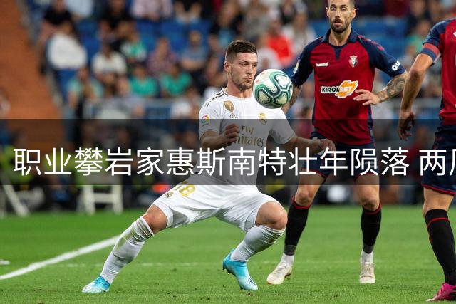 职业攀岩家惠斯南特壮年陨落 两周前刚刷新酋长岩速攀世界纪录