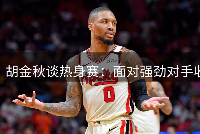 胡金秋谈热身赛：面对强劲对手收获满满