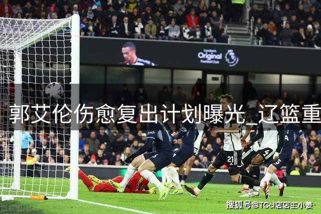 郭艾伦伤愈复出计划曝光 辽篮重建战略与球星归队陷两难
