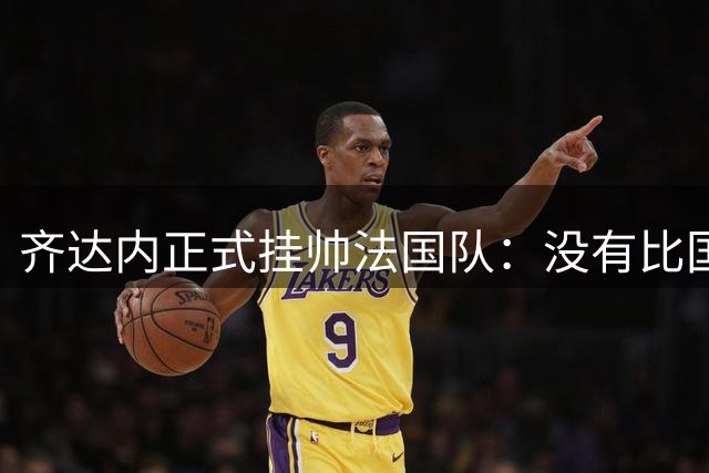 齐达内正式挂帅法国队：没有比国家队更伟大的了