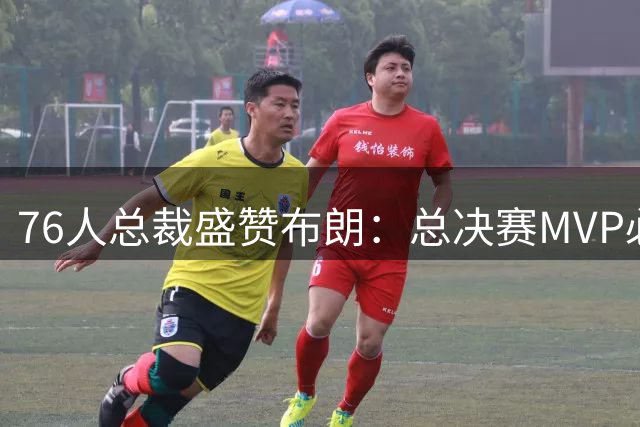 76人总裁盛赞布朗：总决赛MVP必将再添荣耀新篇