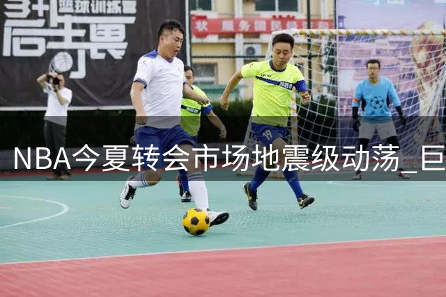 NBA今夏转会市场地震级动荡 巨星集体改换门庭创纪录